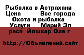 Рыбалка в Астрахани › Цена ­ 500 - Все города Охота и рыбалка » Услуги   . Марий Эл респ.,Йошкар-Ола г.